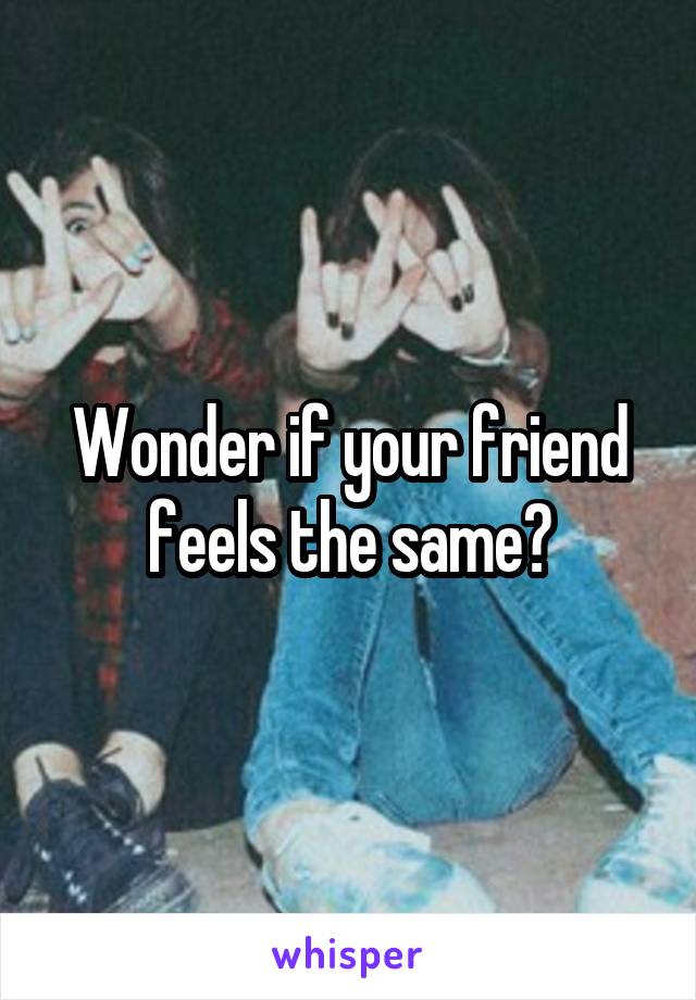 Wonder if your friend feels the same?