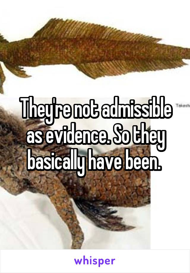 They're not admissible as evidence. So they basically have been. 
