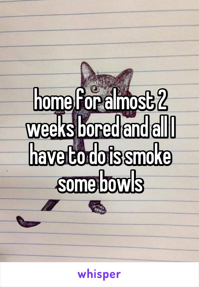 home for almost 2 weeks bored and all I have to do is smoke some bowls