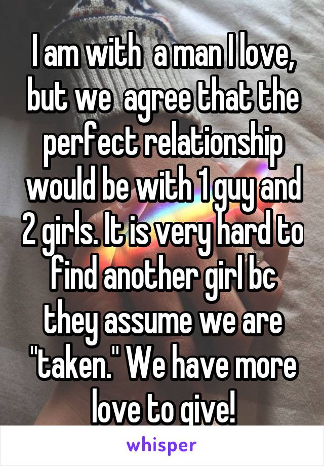 I am with  a man I love, but we  agree that the perfect relationship would be with 1 guy and 2 girls. It is very hard to find another girl bc they assume we are "taken." We have more love to give!