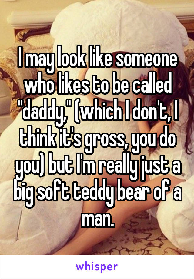 I may look like someone who likes to be called "daddy," (which I don't, I think it's gross, you do you) but I'm really just a big soft teddy bear of a man.