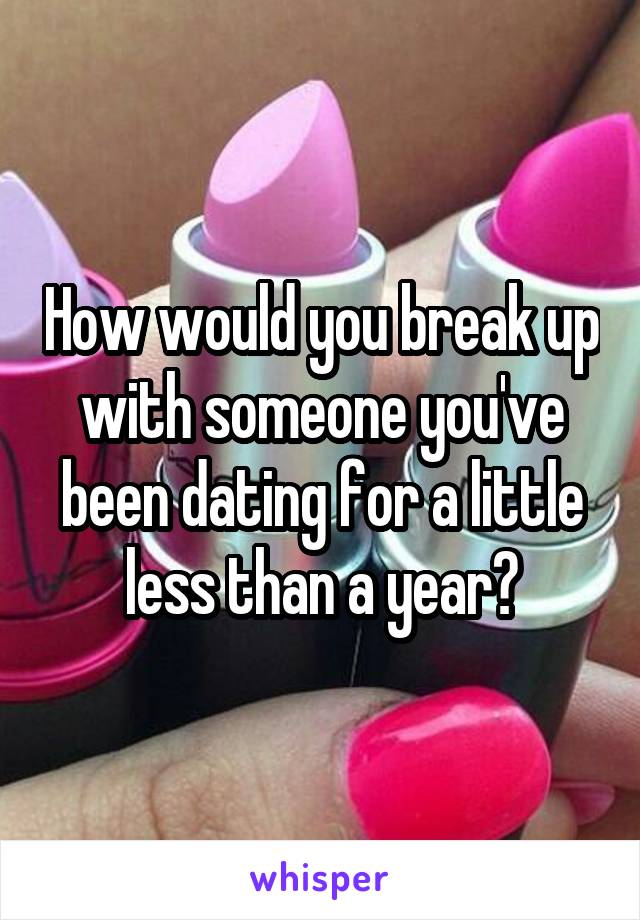 How would you break up with someone you've been dating for a little less than a year?