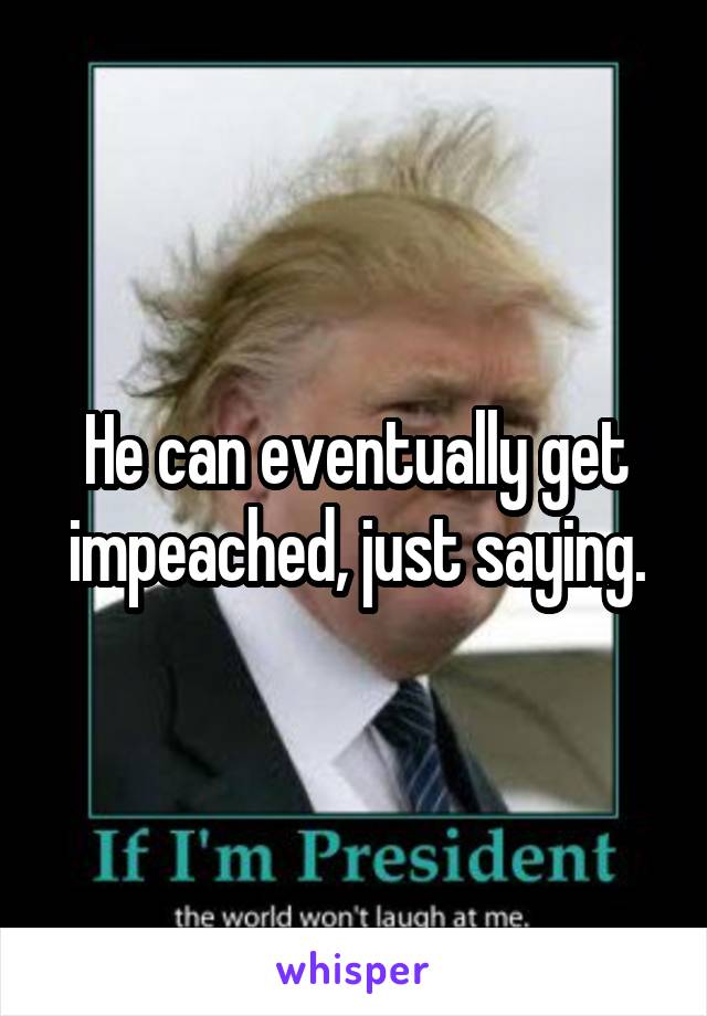 He can eventually get impeached, just saying.