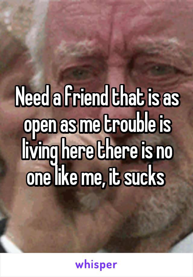 Need a friend that is as open as me trouble is living here there is no one like me, it sucks 
