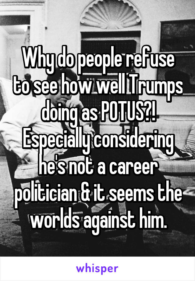 Why do people refuse to see how well Trumps doing as POTUS?! Especially considering he's not a career politician & it seems the worlds against him.