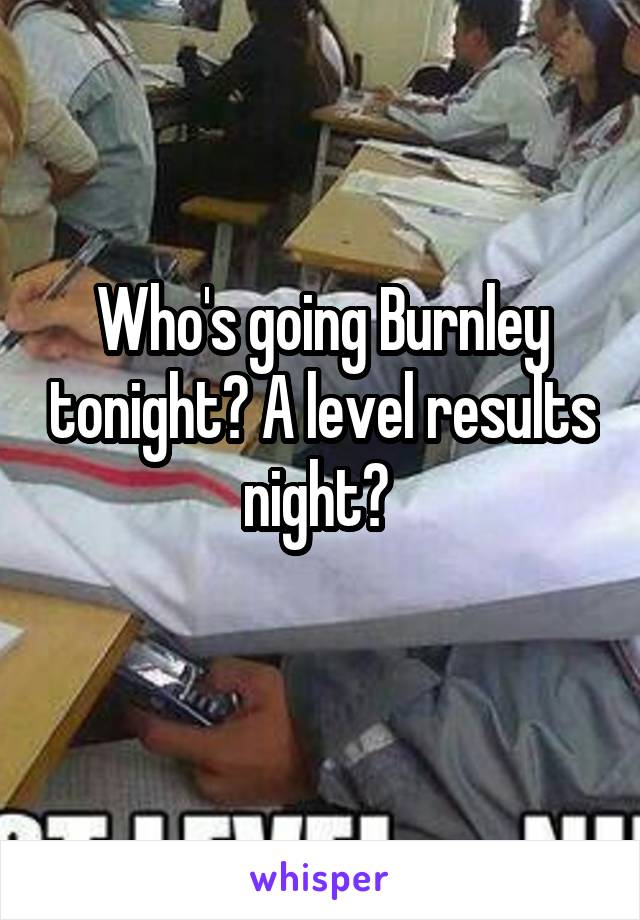 Who's going Burnley tonight? A level results night? 
