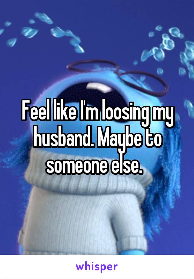 Feel like I'm loosing my husband. Maybe to someone else.  
