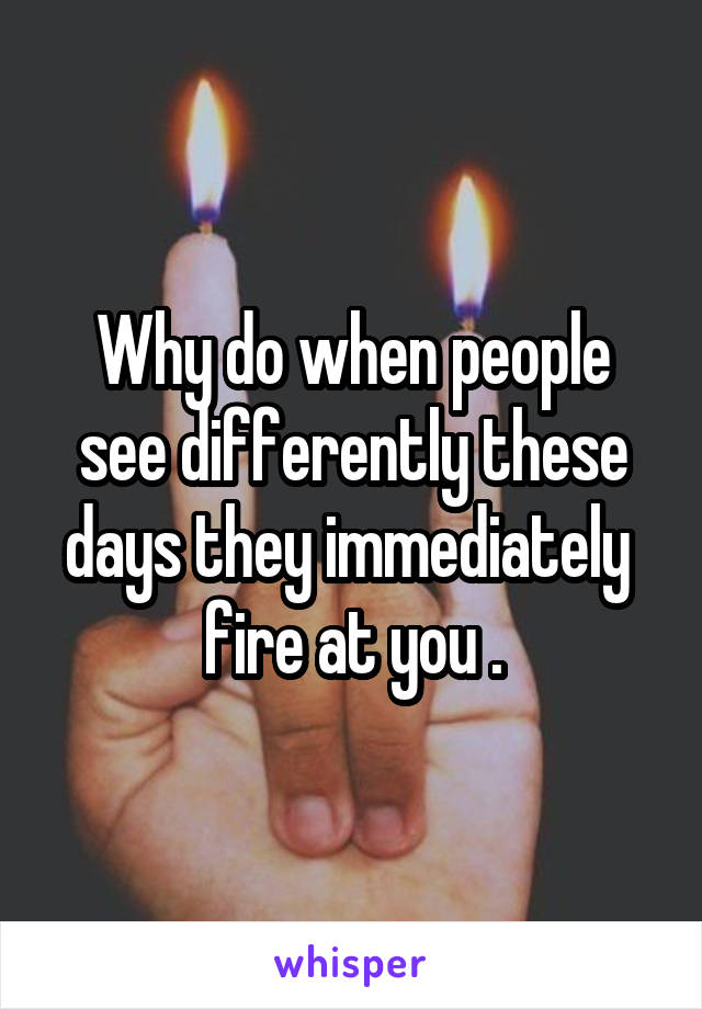 Why do when people see differently these days they immediately  fire at you .