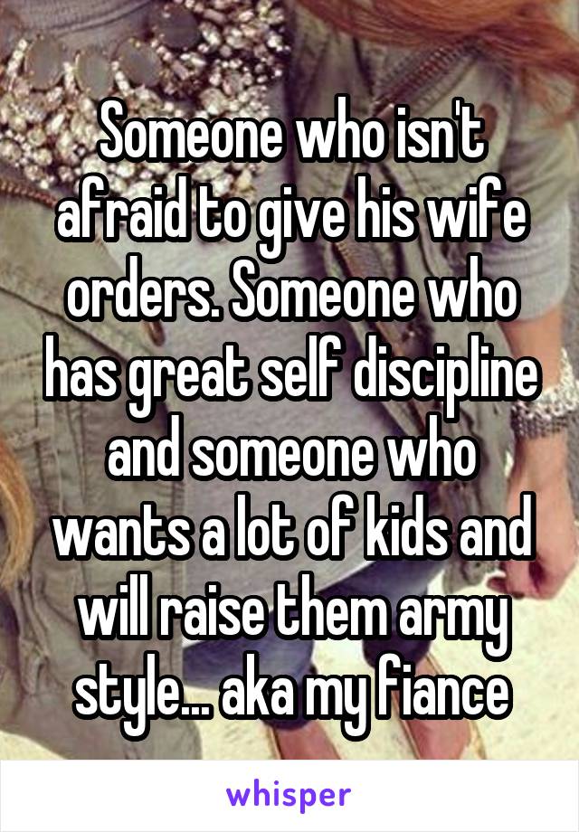 Someone who isn't afraid to give his wife orders. Someone who has great self discipline and someone who wants a lot of kids and will raise them army style... aka my fiance