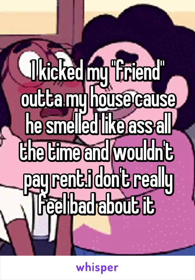 I kicked my "friend" outta my house cause he smelled like ass all the time and wouldn't  pay rent.i don't really feel bad about it 