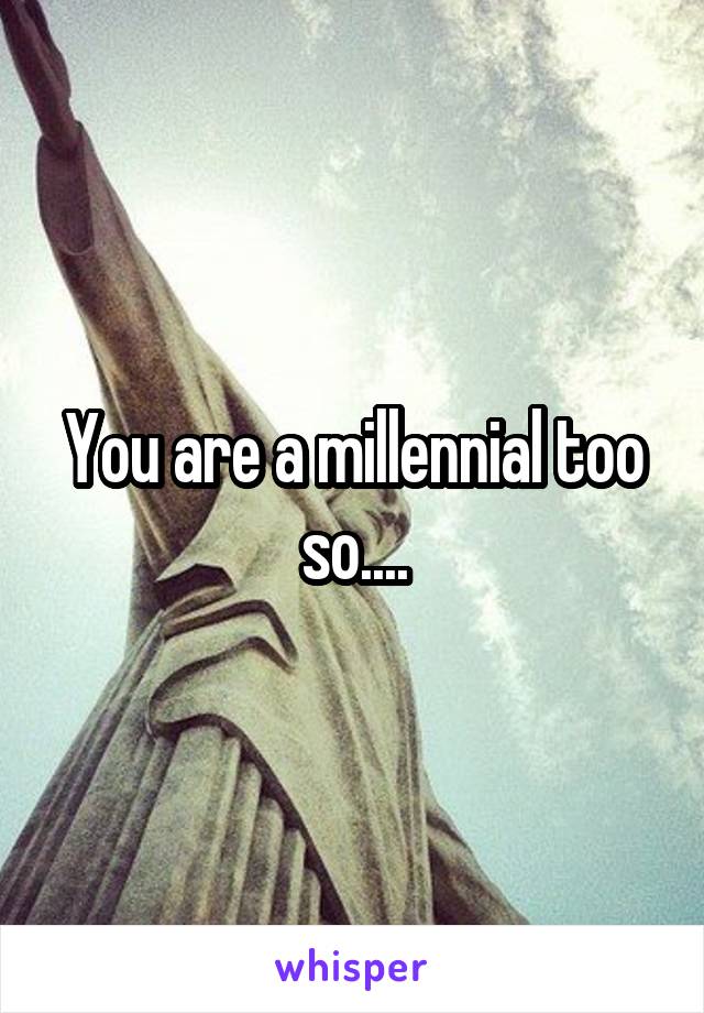 You are a millennial too so....
