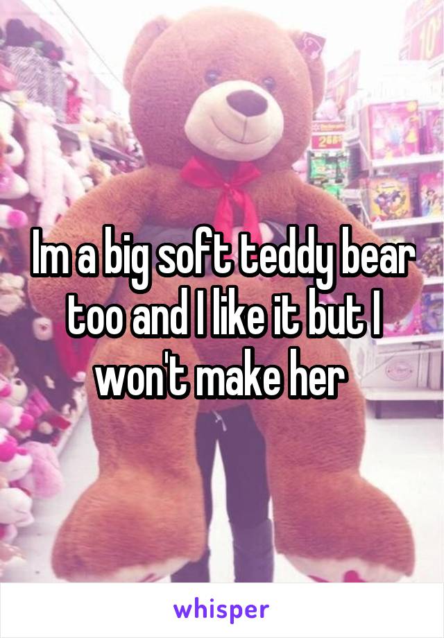 Im a big soft teddy bear too and I like it but I won't make her 