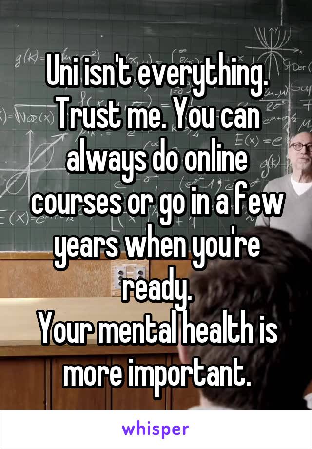Uni isn't everything. Trust me. You can always do online courses or go in a few years when you're ready.
Your mental health is more important.