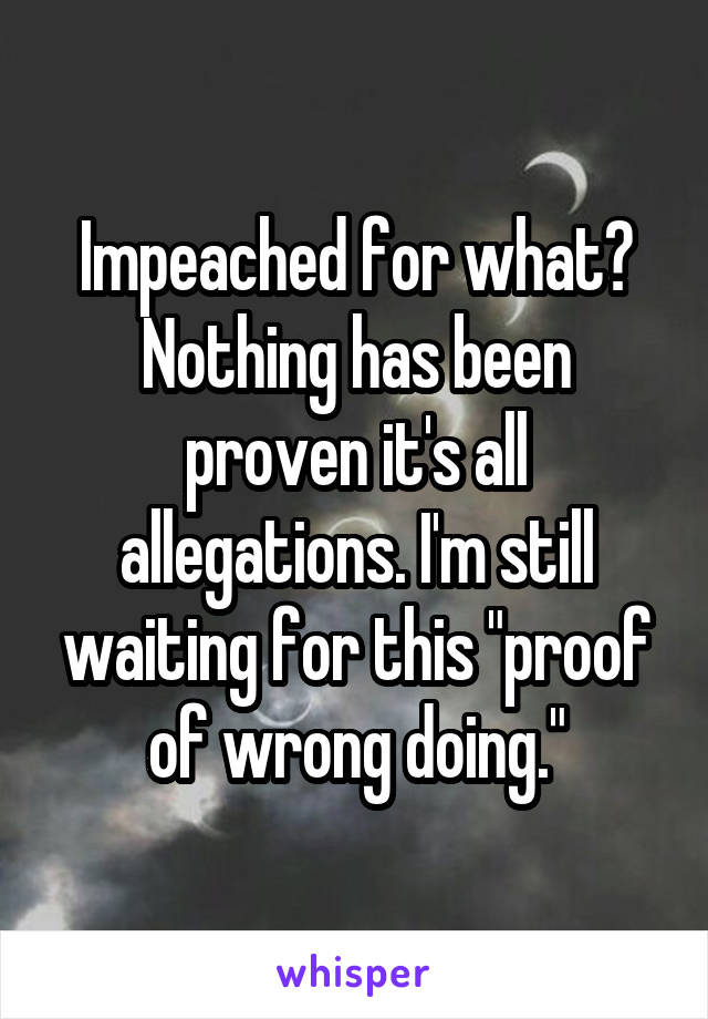 Impeached for what? Nothing has been proven it's all allegations. I'm still waiting for this "proof of wrong doing."