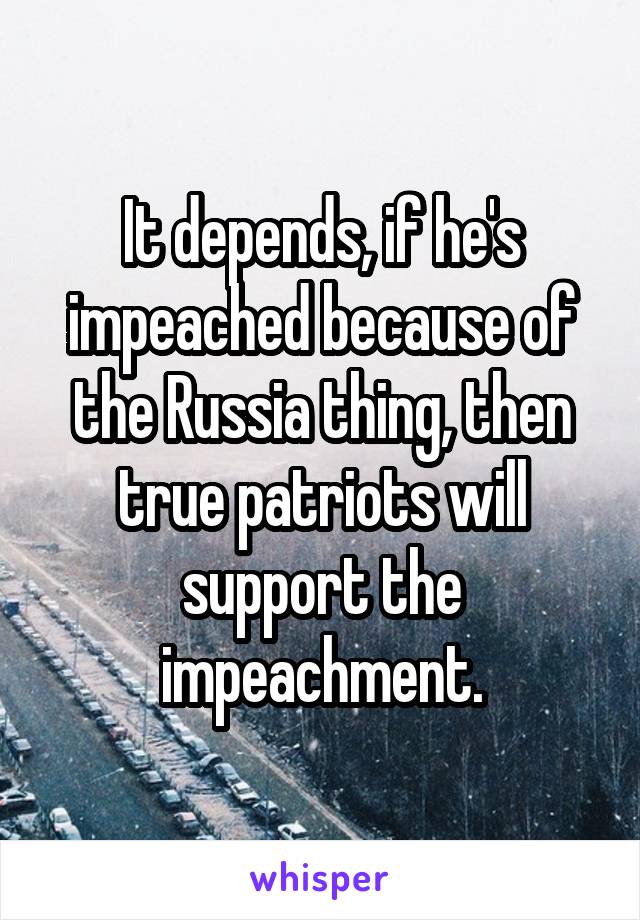 It depends, if he's impeached because of the Russia thing, then true patriots will support the impeachment.