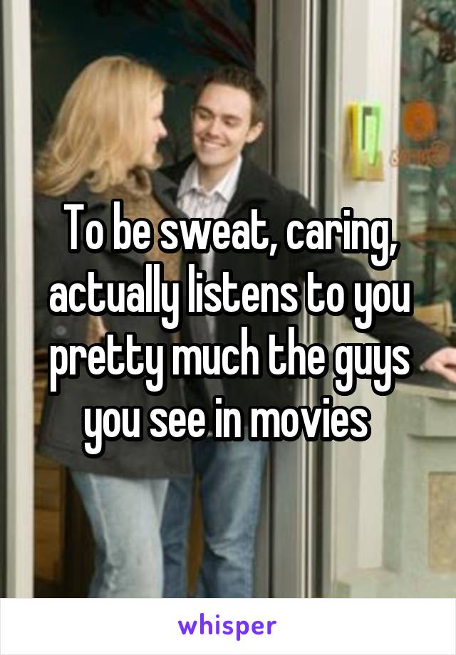 To be sweat, caring, actually listens to you pretty much the guys you see in movies 