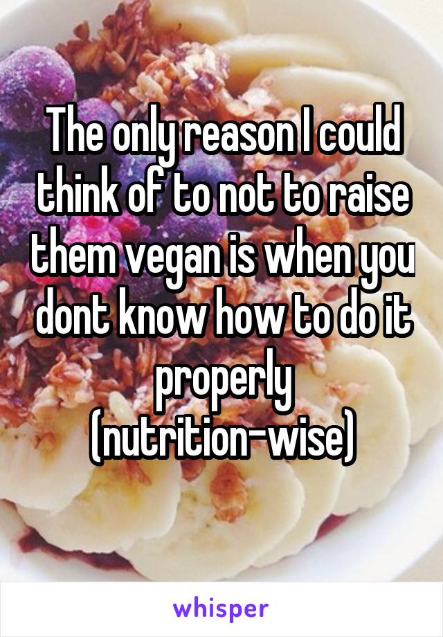 The only reason I could think of to not to raise them vegan is when you dont know how to do it properly (nutrition-wise)
