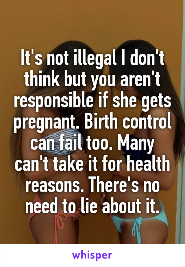 It's not illegal I don't think but you aren't responsible if she gets pregnant. Birth control can fail too. Many can't take it for health reasons. There's no need to lie about it.