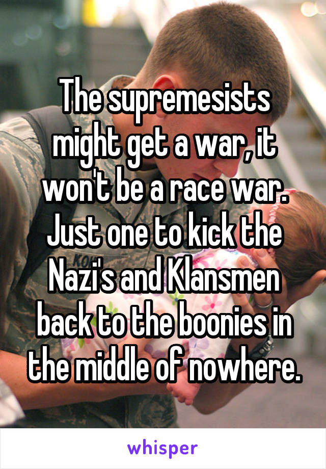 The supremesists might get a war, it won't be a race war. Just one to kick the Nazi's and Klansmen back to the boonies in the middle of nowhere.