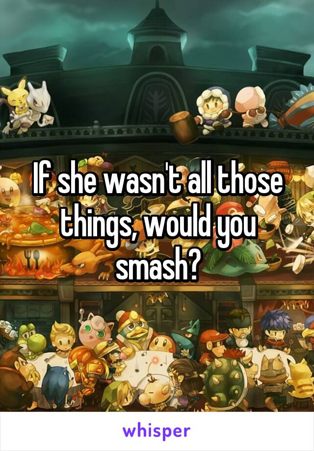 If she wasn't all those things, would you smash?