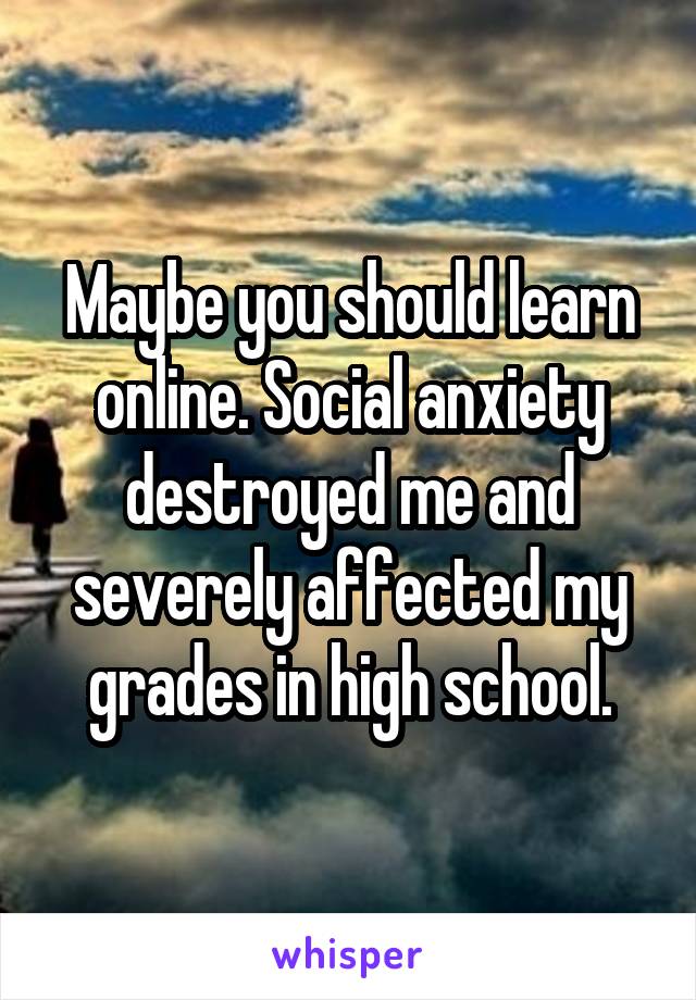 Maybe you should learn online. Social anxiety destroyed me and severely affected my grades in high school.