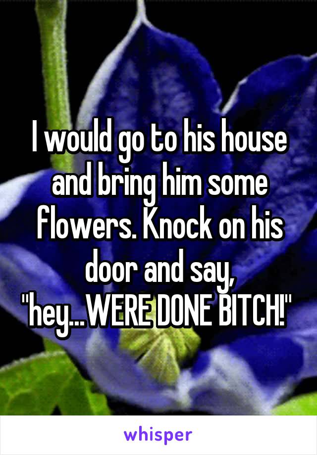 I would go to his house and bring him some flowers. Knock on his door and say, "hey...WERE DONE BITCH!" 