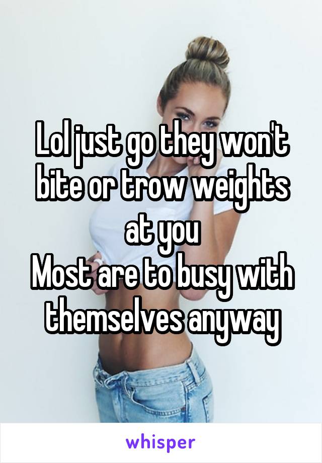 Lol just go they won't bite or trow weights at you
Most are to busy with themselves anyway