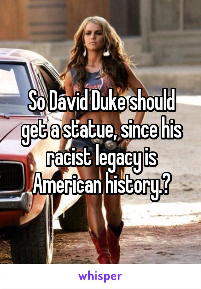 So David Duke should get a statue, since his racist legacy is American history.?