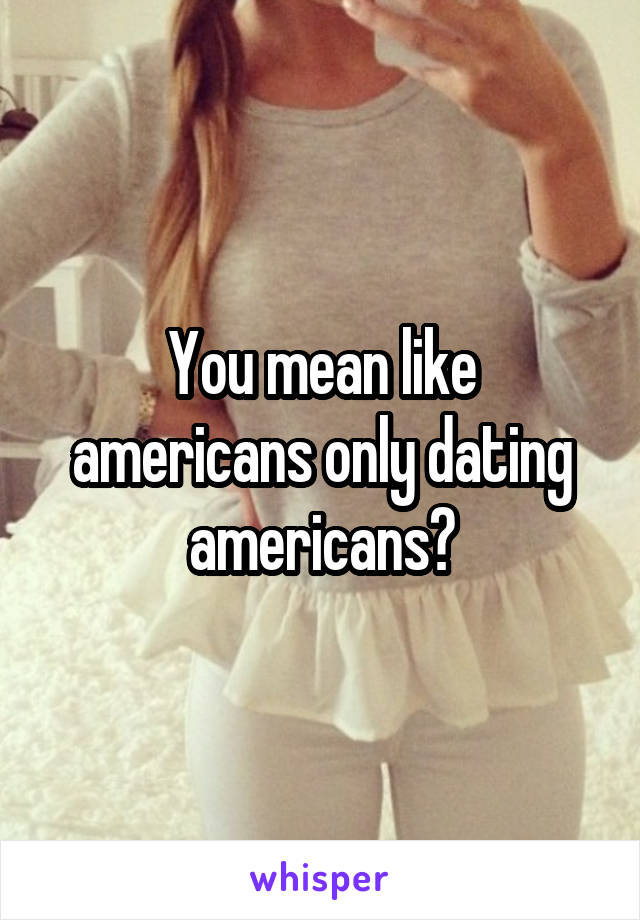 You mean like americans only dating americans?