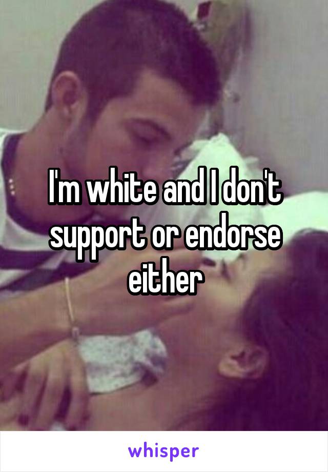 I'm white and I don't support or endorse either
