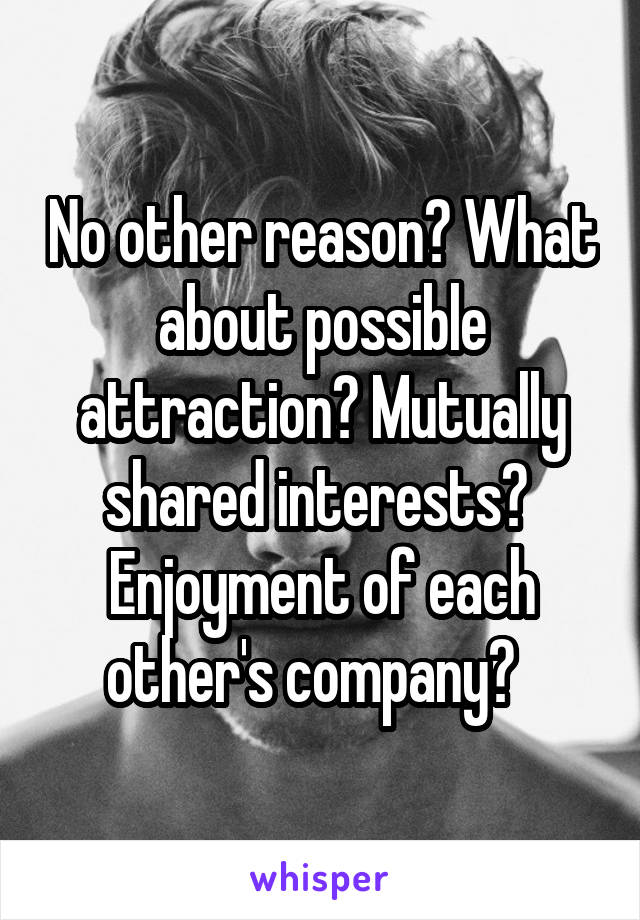 No other reason? What about possible attraction? Mutually shared interests?  Enjoyment of each other's company?  