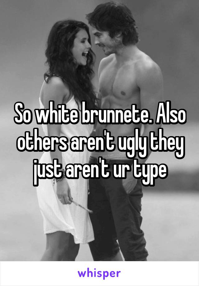 So white brunnete. Also others aren't ugly they just aren't ur type