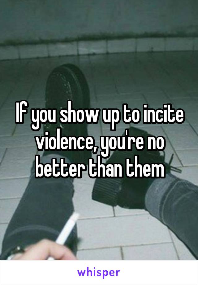 If you show up to incite violence, you're no better than them