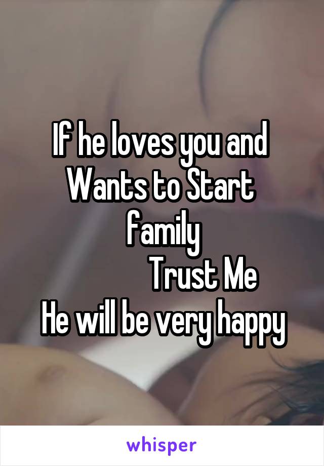 If he loves you and 
Wants to Start  family
             Trust Me
He will be very happy