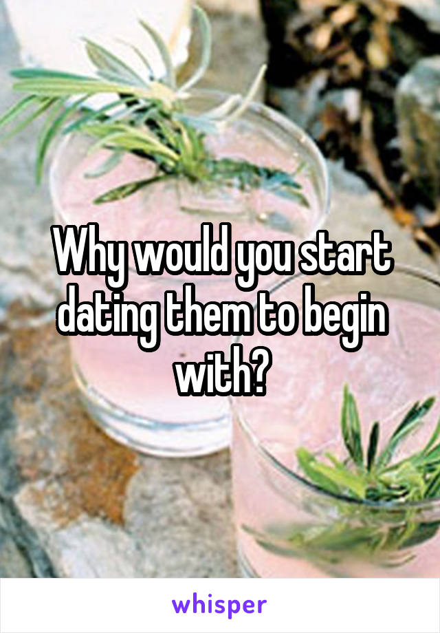 Why would you start dating them to begin with?