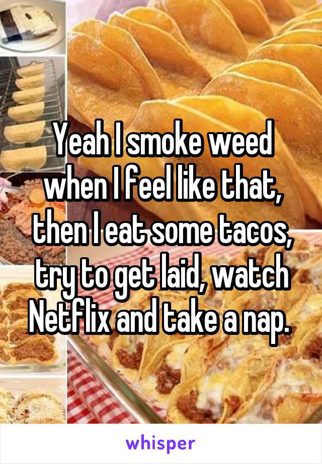 Yeah I smoke weed when I feel like that, then I eat some tacos, try to get laid, watch Netflix and take a nap. 