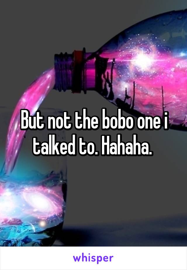 But not the bobo one i talked to. Hahaha. 