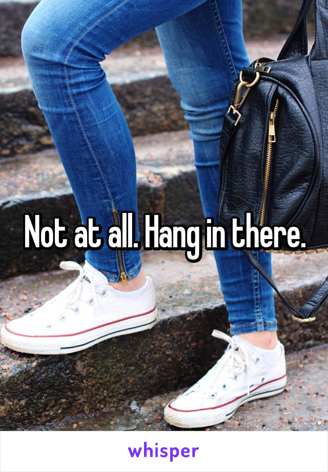 Not at all. Hang in there.