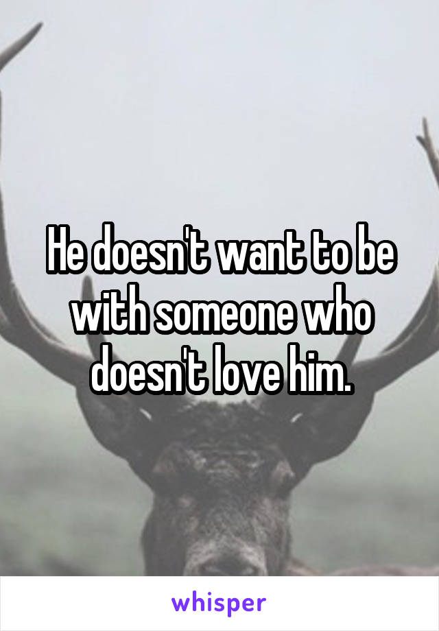 He doesn't want to be with someone who doesn't love him.