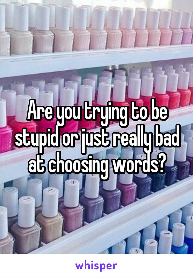 Are you trying to be stupid or just really bad at choosing words?