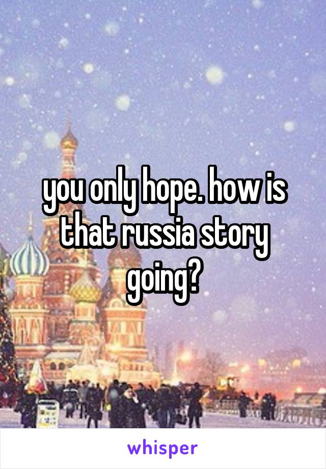 you only hope. how is that russia story going?