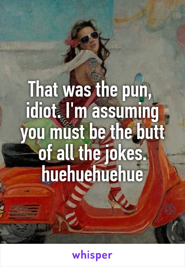 That was the pun,  idiot. I'm assuming you must be the butt of all the jokes. huehuehuehue