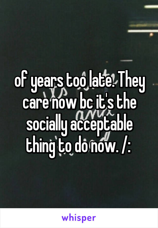 of years too late. They care now bc it's the socially acceptable thing to do now. /: 