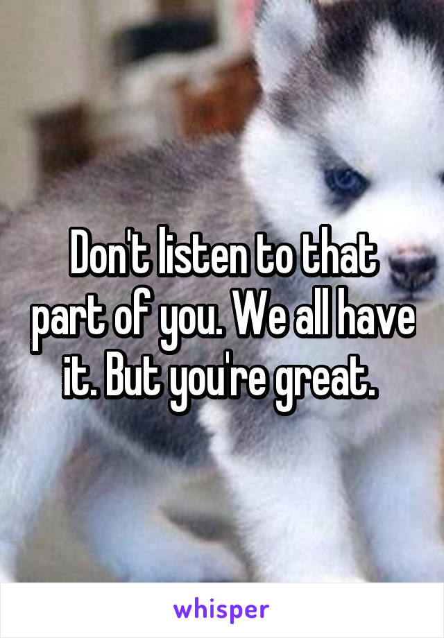 Don't listen to that part of you. We all have it. But you're great. 