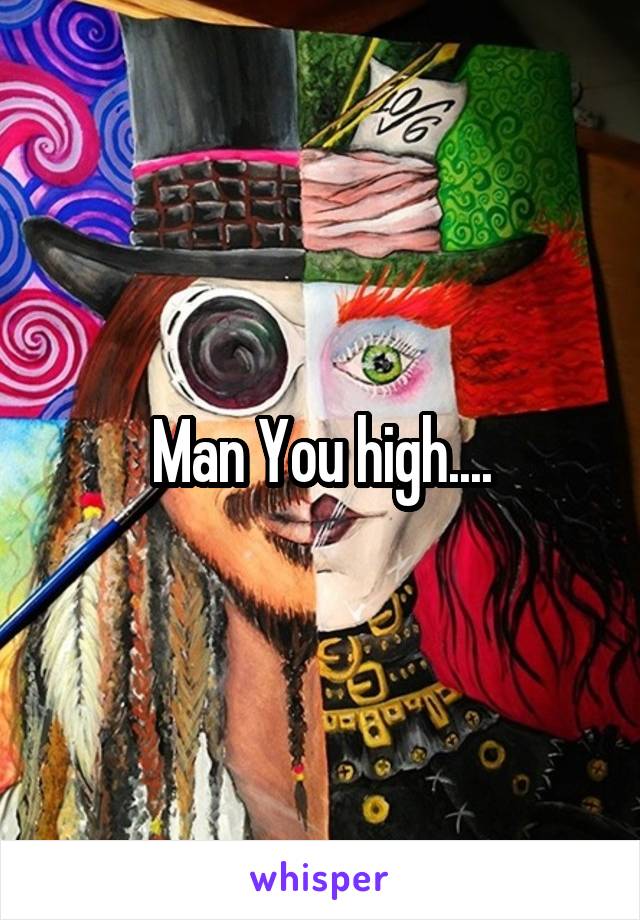 Man You high....