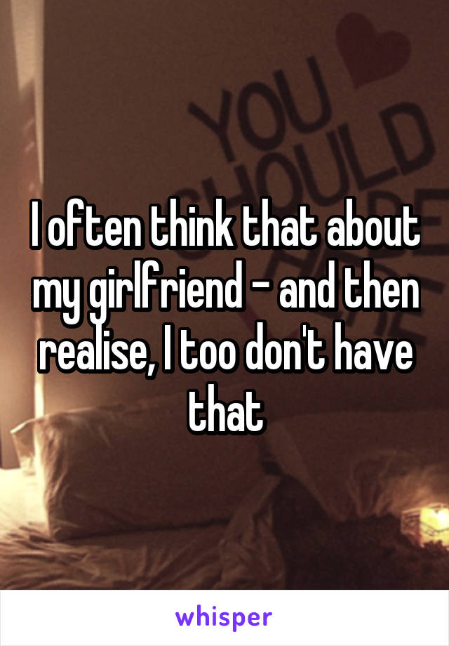 I often think that about my girlfriend - and then realise, I too don't have that