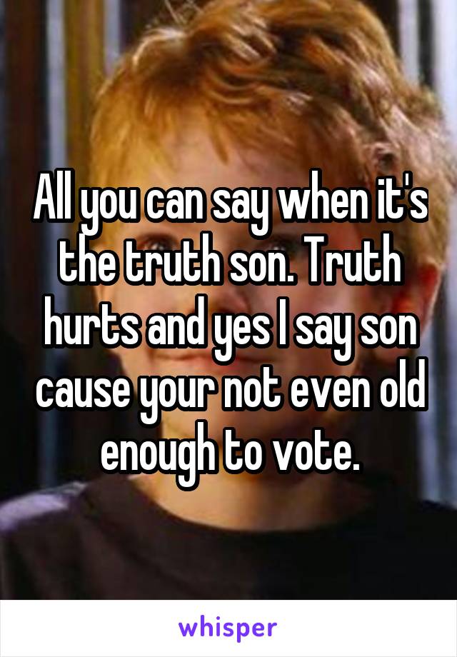 All you can say when it's the truth son. Truth hurts and yes I say son cause your not even old enough to vote.