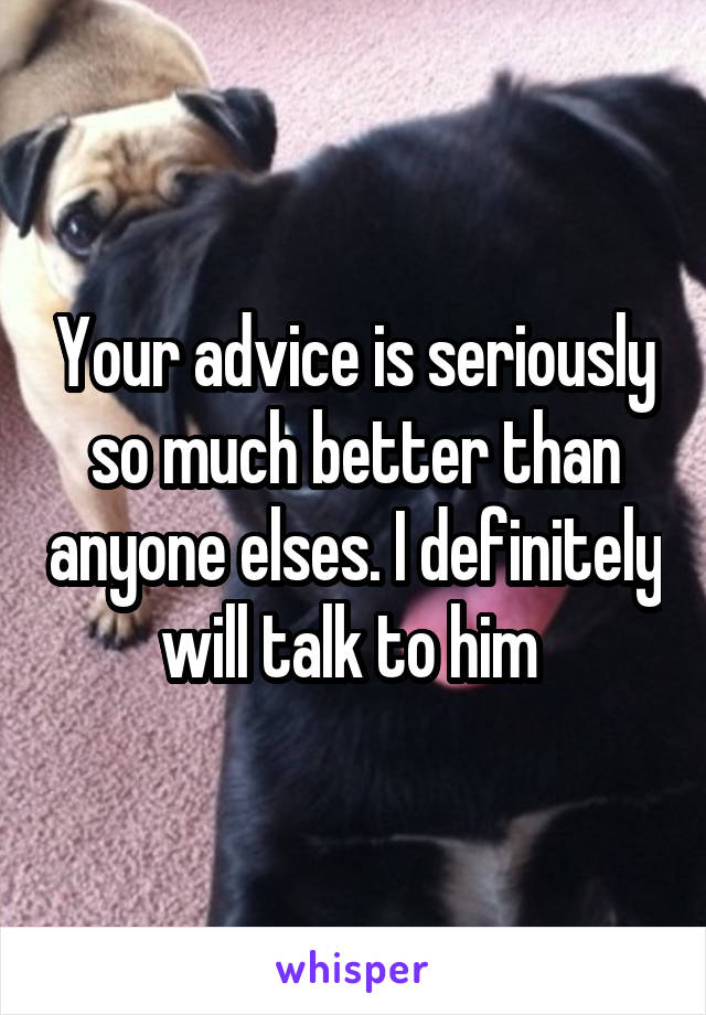 Your advice is seriously so much better than anyone elses. I definitely will talk to him 