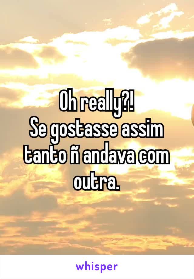 Oh really?!
Se gostasse assim tanto ñ andava com outra.