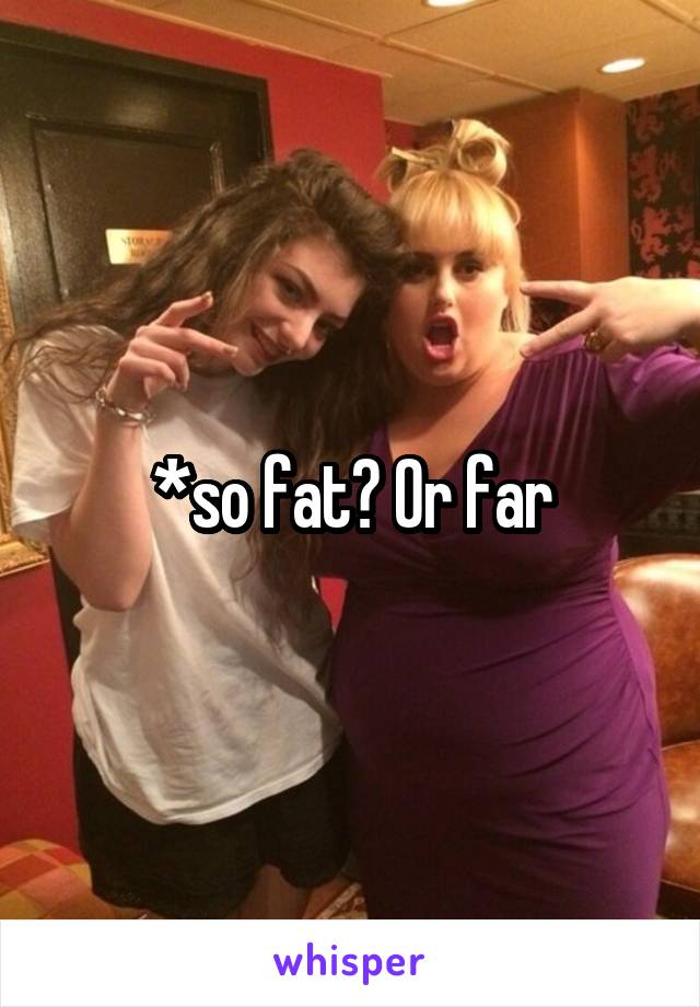 *so fat? Or far